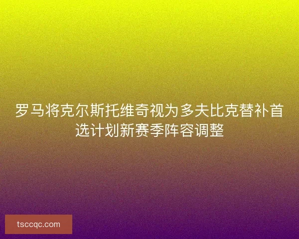 罗马将克尔斯托维奇视为多夫比克替补首选计划新赛季阵容调整 罗马将克尔斯托维奇视为多夫比克替补首选计划新赛季阵容调整