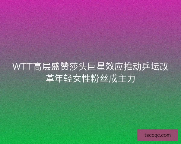 WTT高层盛赞莎头巨星效应推动乒坛改革年轻女性粉丝成主力 WTT高层盛赞莎头巨星效应推动乒坛改革年轻女性粉丝成主力