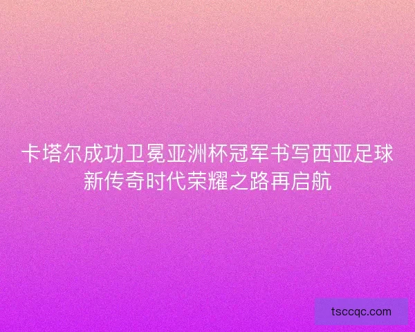 卡塔尔成功卫冕亚洲杯冠军书写西亚足球新传奇时代荣耀之路再启航 卡塔尔成功卫冕亚洲杯冠军书写西亚足球新传奇时代荣耀之路再启航
