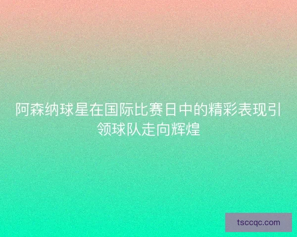 阿森纳球星在国际比赛日中的精彩表现引领球队走向辉煌