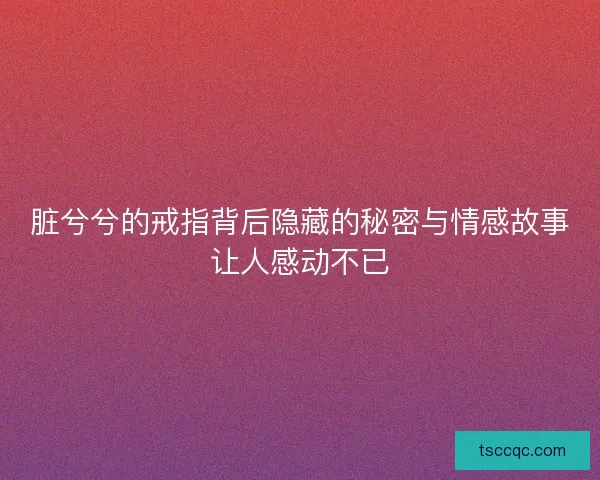 脏兮兮的戒指背后隐藏的秘密与情感故事让人感动不已