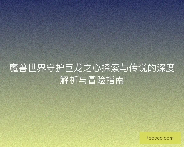 魔兽世界守护巨龙之心探索与传说的深度解析与冒险指南