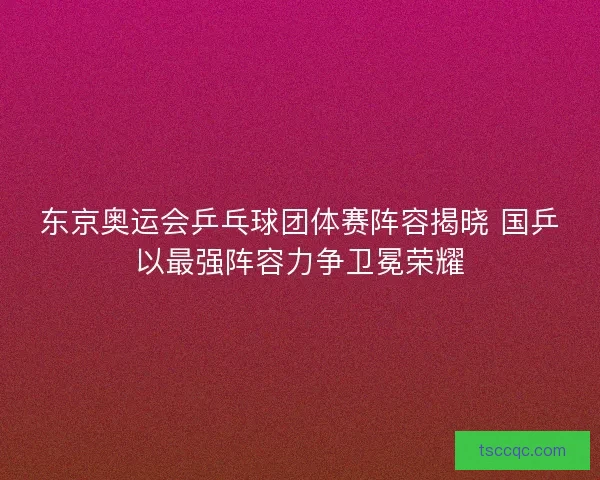 东京奥运会乒乓球团体赛阵容揭晓 国乒以最强阵容力争卫冕荣耀