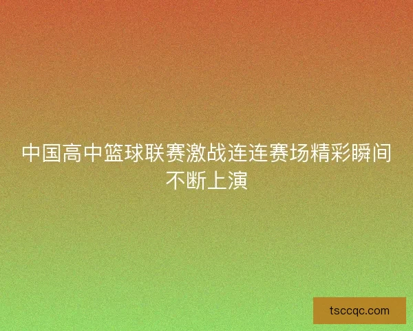 中国高中篮球联赛激战连连赛场精彩瞬间不断上演