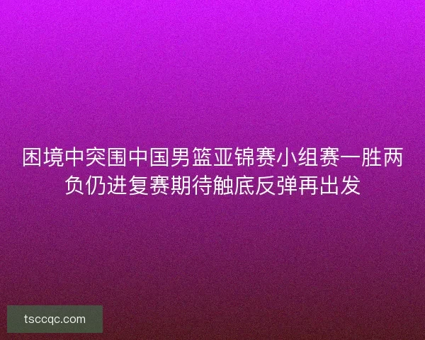 困境中突围中国男篮亚锦赛小组赛一胜两负仍进复赛期待触底反弹再出发