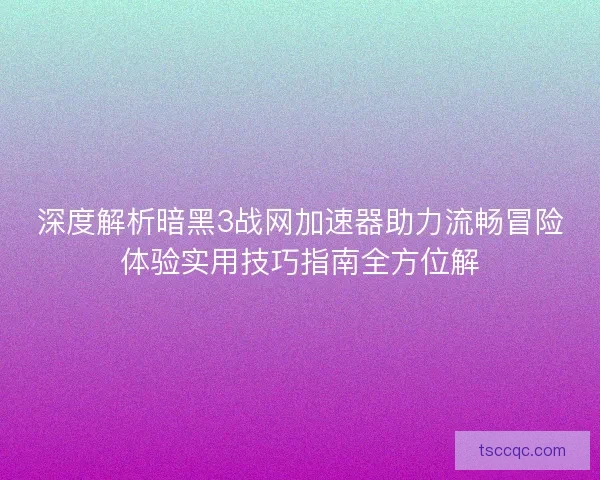 深度解析暗黑3战网加速器助力流畅冒险体验实用技巧指南全方位解