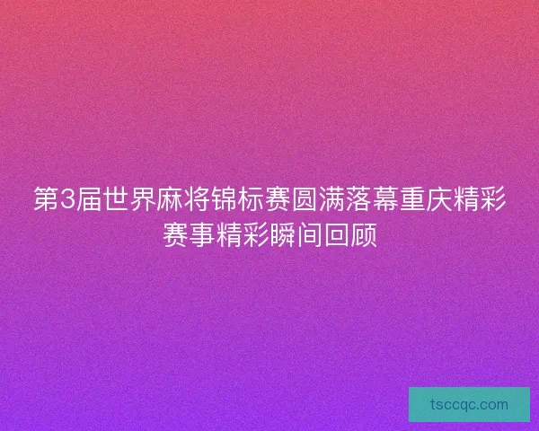 第3届世界麻将锦标赛圆满落幕重庆精彩赛事精彩瞬间回顾