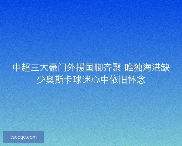 中超三大豪门外援国脚齐聚 唯独海港缺少奥斯卡球迷心中依旧怀念