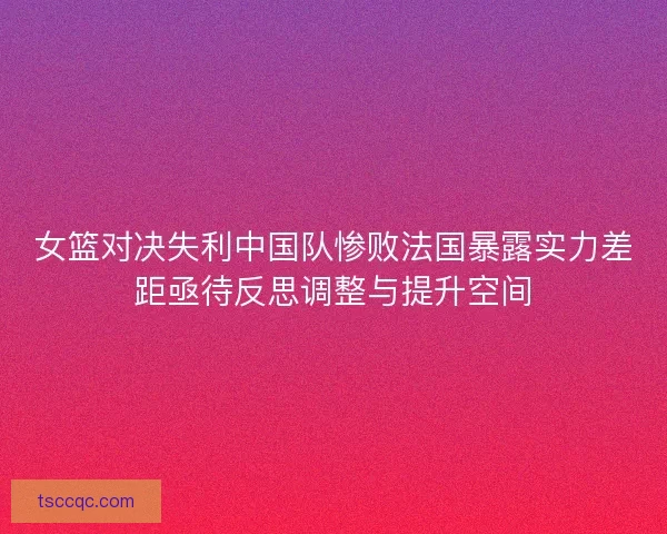 女篮对决失利中国队惨败法国暴露实力差距亟待反思调整与提升空间