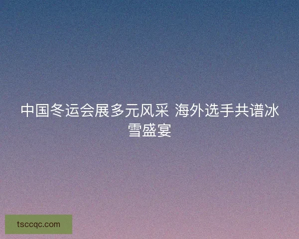 中国冬运会展多元风采 海外选手共谱冰雪盛宴