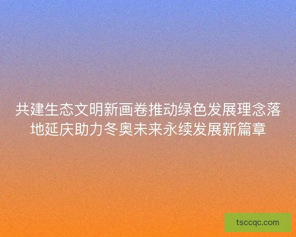共建生态文明新画卷推动绿色发展理念落地延庆助力冬奥未来永续发展新篇章