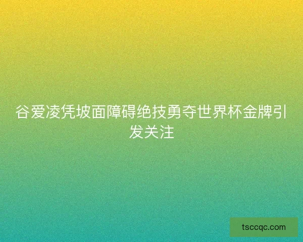 谷爱凌凭坡面障碍绝技勇夺世界杯金牌引发关注 谷爱凌凭坡面障碍绝技勇夺世界杯金牌引发关注