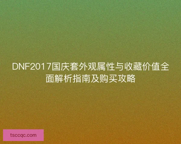 DNF2017国庆套外观属性与收藏价值全面解析指南及购买攻略