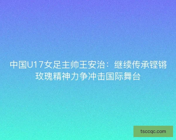 中国U17女足主帅王安治：继续传承铿锵玫瑰精神力争冲击国际舞台