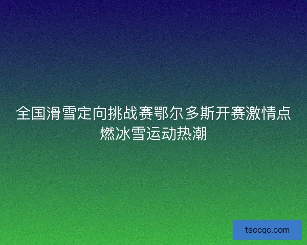 全国滑雪定向挑战赛鄂尔多斯开赛激情点燃冰雪运动热潮 全国滑雪定向挑战赛鄂尔多斯开赛激情点燃冰雪运动热潮