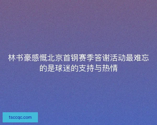 林书豪感慨北京首钢赛季答谢活动最难忘的是球迷的支持与热情