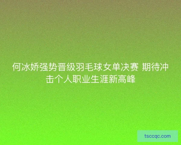 何冰娇强势晋级羽毛球女单决赛 期待冲击个人职业生涯新高峰