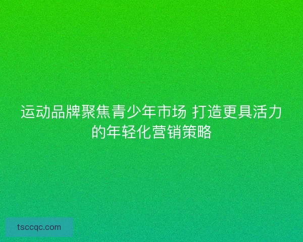 运动品牌聚焦青少年市场 打造更具活力的年轻化营销策略