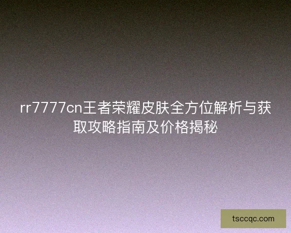 rr7777cn王者荣耀皮肤全方位解析与获取攻略指南及价格揭秘 rr7777cn王者荣耀皮肤全方位解析与获取攻略指南及价格揭秘