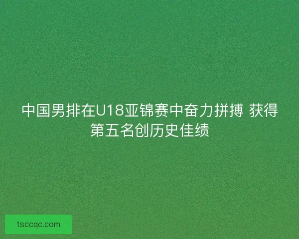 中国男排在U18亚锦赛中奋力拼搏 获得第五名创历史佳绩 中国男排在U18亚锦赛中奋力拼搏 获得第五名创历史佳绩