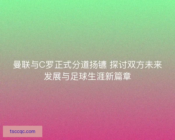 曼联与C罗正式分道扬镳 探讨双方未来发展与足球生涯新篇章