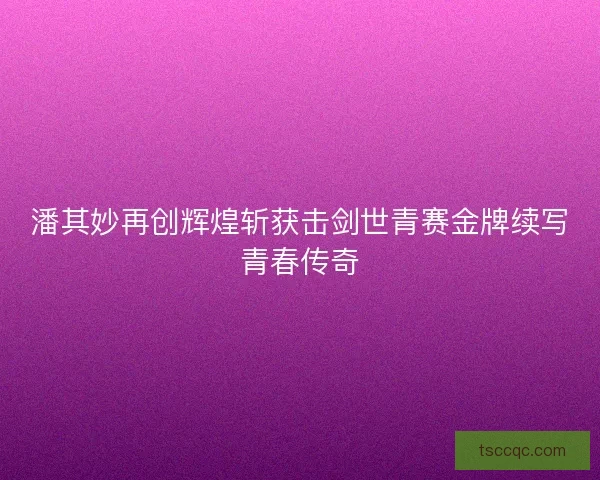 潘其妙再创辉煌斩获击剑世青赛金牌续写青春传奇 潘其妙再创辉煌斩获击剑世青赛金牌续写青春传奇