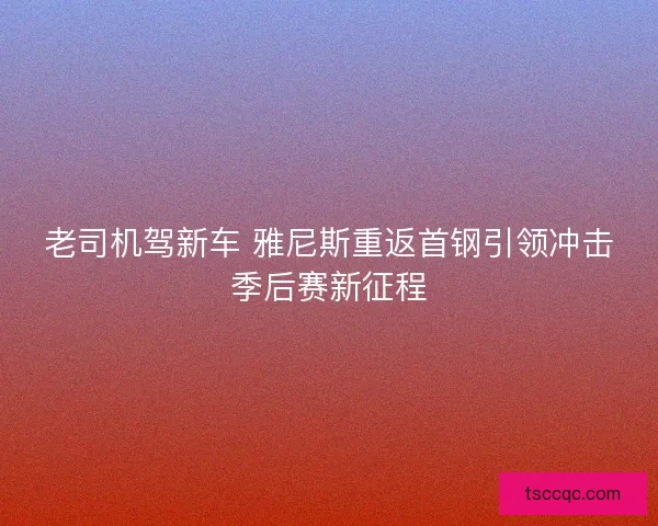 老司机驾新车 雅尼斯重返首钢引领冲击季后赛新征程 老司机驾新车 雅尼斯重返首钢引领冲击季后赛新征程