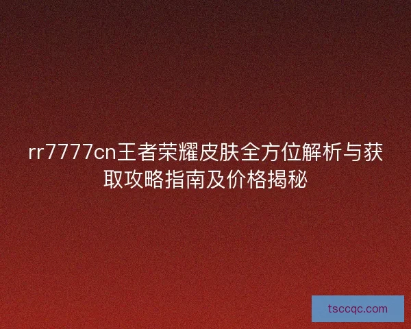 rr7777cn王者荣耀皮肤全方位解析与获取攻略指南及价格揭秘 rr7777cn王者荣耀皮肤全方位解析与获取攻略指南及价格揭秘