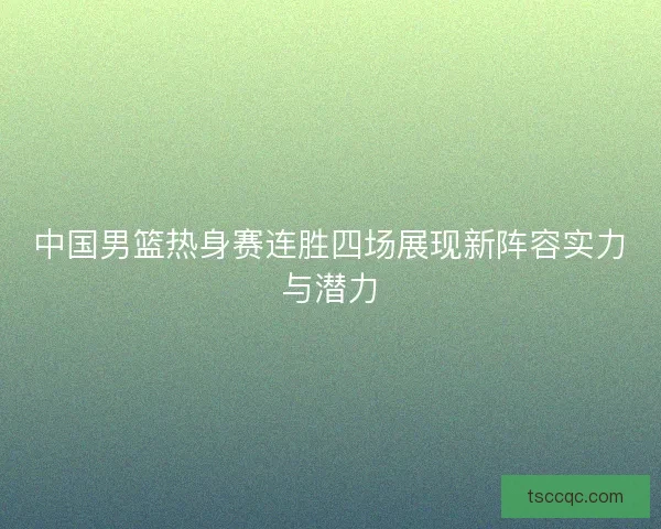 中国男篮热身赛连胜四场展现新阵容实力与潜力
