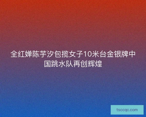 全红婵陈芋汐包揽女子10米台金银牌中国跳水队再创辉煌 全红婵陈芋汐包揽女子10米台金银牌中国跳水队再创辉煌