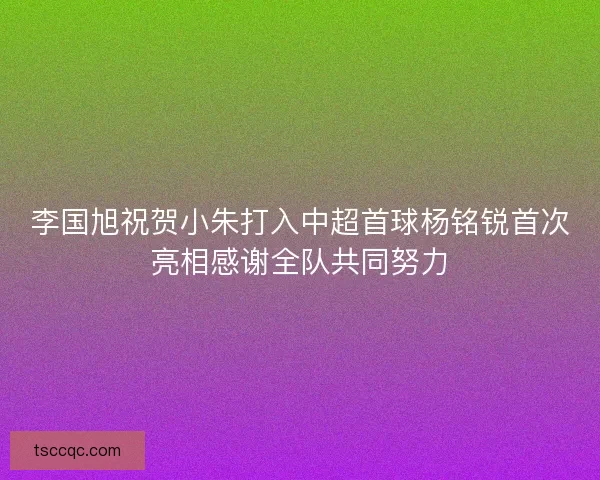 李国旭祝贺小朱打入中超首球杨铭锐首次亮相感谢全队共同努力 李国旭祝贺小朱打入中超首球杨铭锐首次亮相感谢全队共同努力