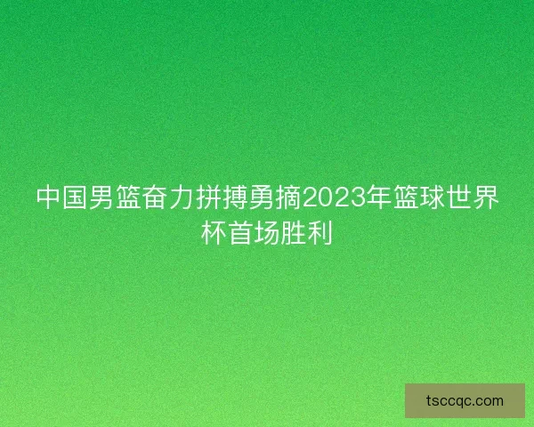 中国男篮奋力拼搏勇摘2023年篮球世界杯首场胜利