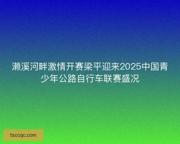 濑溪河畔激情开赛梁平迎来2025中国青少年公路自行车联赛盛况