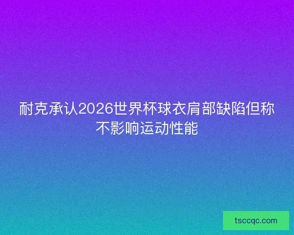 耐克承认2026世界杯球衣肩部缺陷但称不影响运动性能