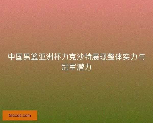 中国男篮亚洲杯力克沙特展现整体实力与冠军潜力 中国男篮亚洲杯力克沙特展现整体实力与冠军潜力