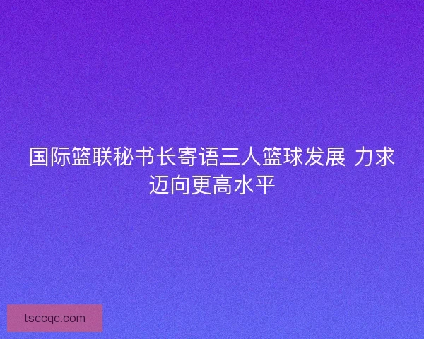 国际篮联秘书长寄语三人篮球发展 力求迈向更高水平 国际篮联秘书长寄语三人篮球发展 力求迈向更高水平