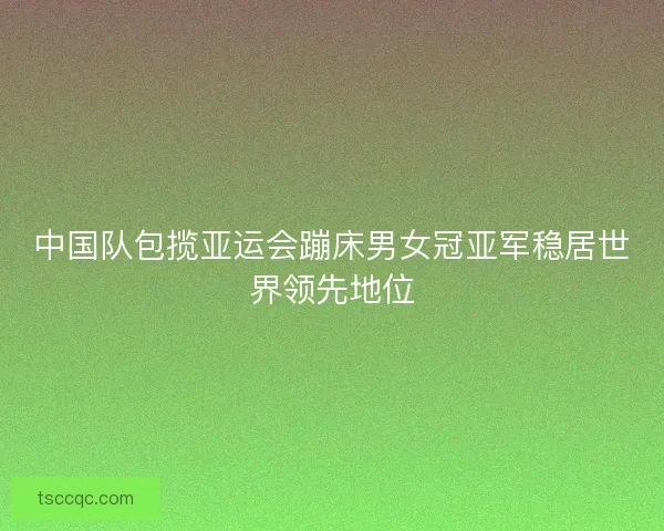 中国队包揽亚运会蹦床男女冠亚军稳居世界领先地位